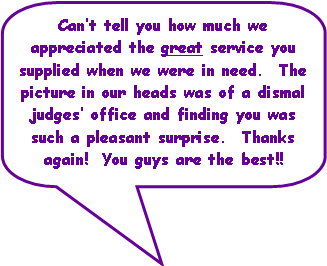 Rounded Rectangular Callout: Can�t tell you how much we appreciated the great service you supplied when we were in need.  The picture in our heads was of a dismal judges� office and finding you was such a pleasant surprise.  Thanks again!  You guys are the best!!
