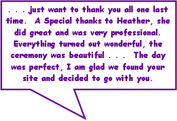 Rectangular Callout: . . . just want to thank you all one last time.  A Special thanks to Heather, she did great and was very professional. Everything turned out wonderful, the ceremony was beautiful . . .  The day was perfect, I am glad we found your site and decided to go with you.